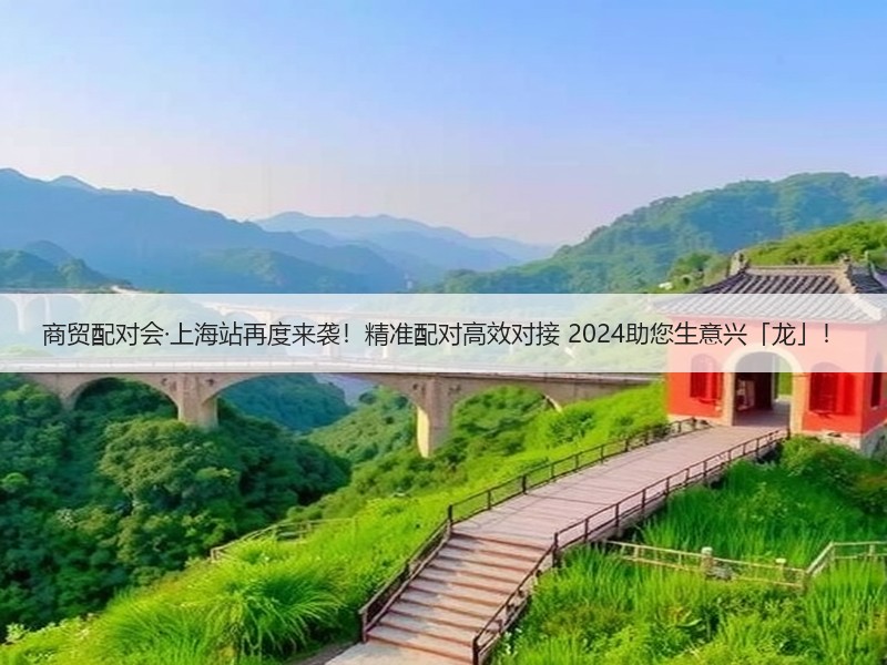 商贸配对会·上海站再度来袭！精准配对高效对接 2024助您生意兴「龙」！