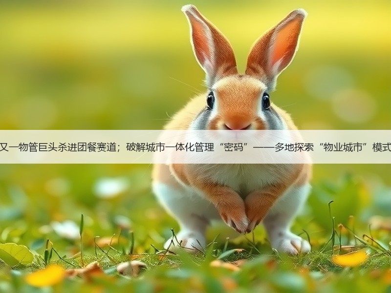 又一物管巨头杀进团餐赛道；破解城市一体化管理“密码”——多地探索“物业城市”模式